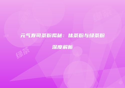 元气寿司茶粉揭秘：抹茶粉与绿茶粉深度解析