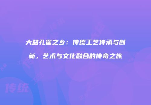 大益孔雀之乡：传统工艺传承与创新，艺术与文化融合的传奇之旅