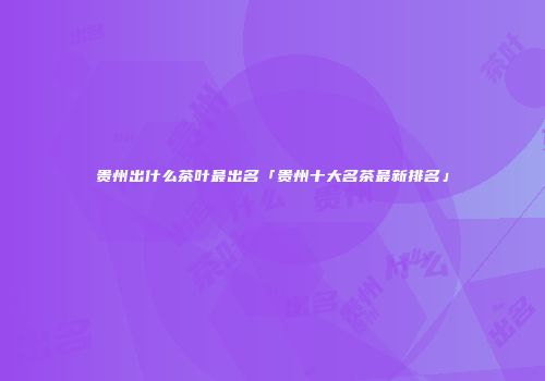 贵州出什么茶叶最出名「贵州十大名茶最新排名」