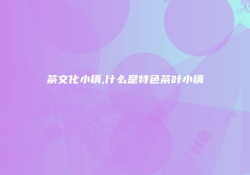 茶文化小镇,什么是特色茶叶小镇