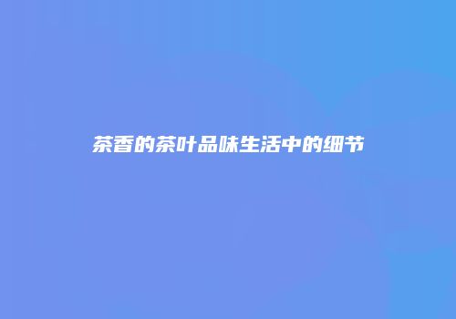 茶香的茶叶品味生活中的细节