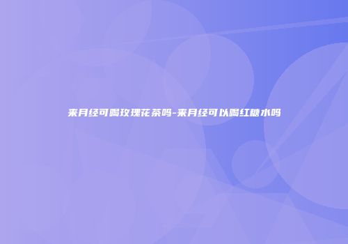 来月经可喝玫瑰花茶吗-来月经可以喝红糖水吗