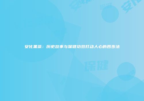 安化黑茶：历史故事与保健功效打动人心的四步法
