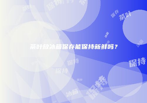茶叶放冰箱保存能保持新鲜吗？