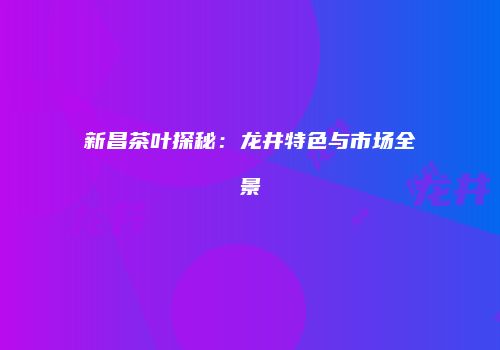 新昌茶叶探秘：龙井特色与市场全景