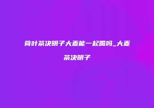 荷叶茶决明子大麦能一起喝吗_大麦茶决明子