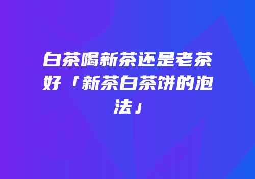 白茶喝新茶还是老茶好「新茶白茶饼的泡法」