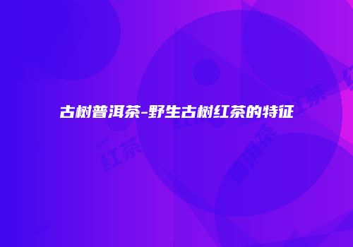 古树普洱茶-野生古树红茶的特征