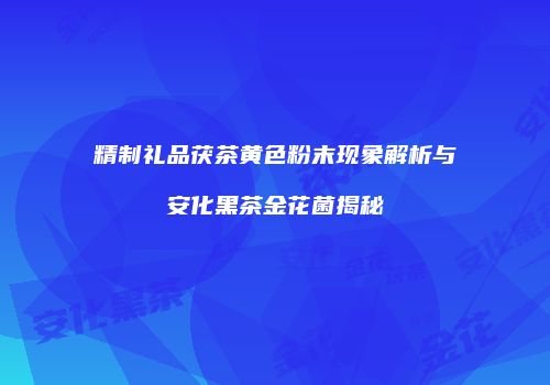 精制礼品茯茶黄色粉末现象解析与安化黑茶金花菌揭秘