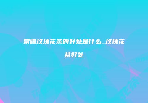 常喝玫瑰花茶的好处是什么_玫瑰花茶好处
