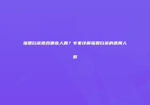 福鼎白茶适合哪些人喝？专家详解福鼎白茶的适用人群