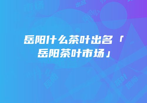 岳阳什么茶叶出名「岳阳茶叶市场」
