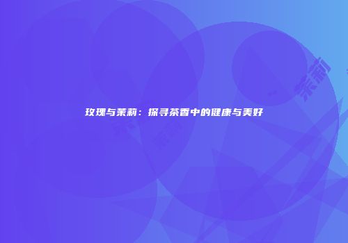 玫瑰与茉莉：探寻茶香中的健康与美好