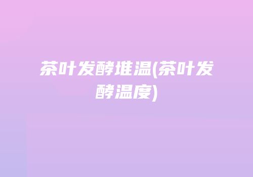 茶叶发酵堆温(茶叶发酵温度)
