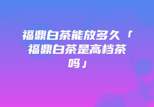 福鼎白茶能放多久「福鼎白茶是高档茶吗」
