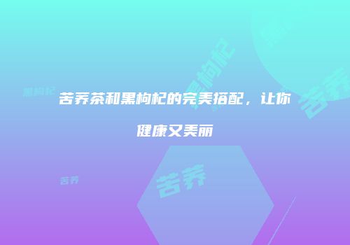 苦荞茶和黑枸杞的完美搭配，让你健康又美丽