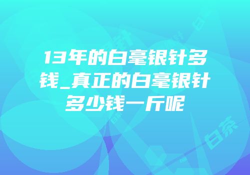 13年的白毫银针多钱_真正的白毫银针多少钱一斤呢