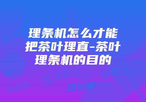 理条机怎么才能把茶叶理直-茶叶理条机的目的