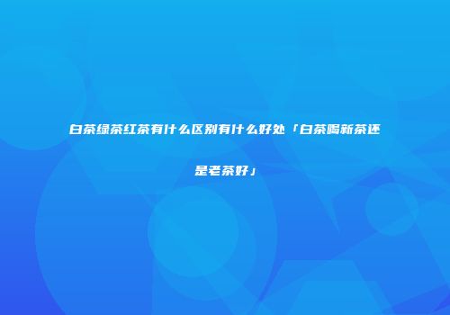 白茶绿茶红茶有什么区别有什么好处「白茶喝新茶还是老茶好」