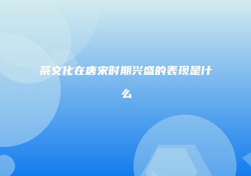 茶文化在唐宋时期兴盛的表现是什么