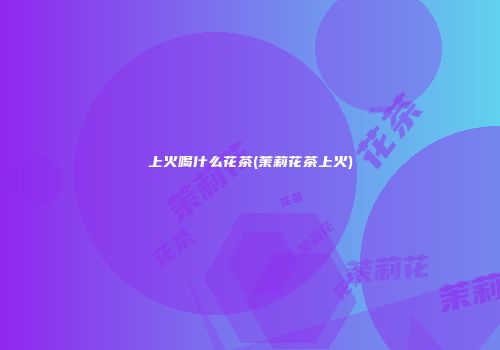 上火喝什么花茶(茉莉花茶上火)