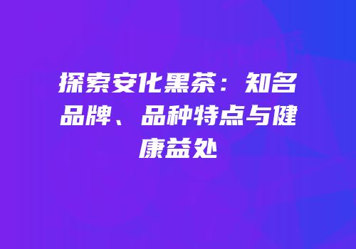 探索安化黑茶：知名品牌、品种特点与健康益处