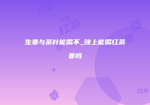 生姜与茶叶能喝不_晚上能喝红茶姜吗
