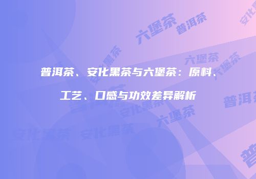 普洱茶、安化黑茶与六堡茶：原料、工艺、口感与功效差异解析