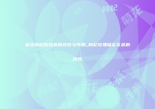 菊花枸杞百合茶的功效与作用_枸杞玫瑰菊花花茶的功效