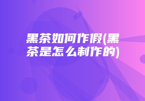 黑茶如何作假(黑茶是怎么制作的)