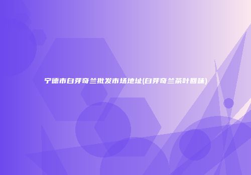 宁德市白芽奇兰批发市场地址(白芽奇兰茶叶回味)