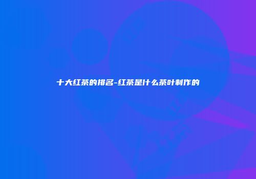 十大红茶的排名-红茶是什么茶叶制作的