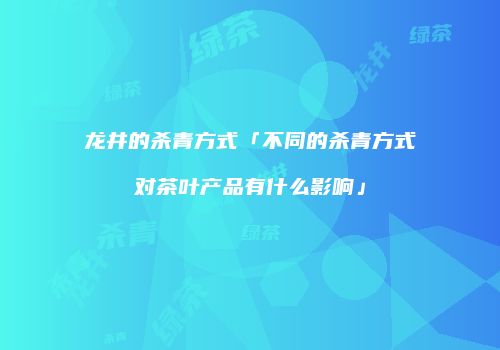 龙井的杀青方式「不同的杀青方式对茶叶产品有什么影响」