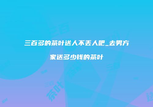 三百多的茶叶送人不丢人吧_去男方家送多少钱的茶叶
