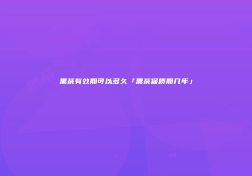 黑茶有效期可以多久「黑茶保质期几年」