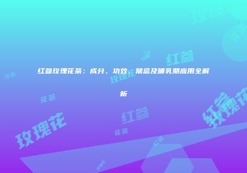 红参玫瑰花茶：成分、功效、禁忌及哺乳期应用全解析