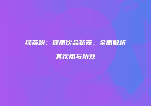 绿茶粉：健康饮品新宠，全面解析其饮用与功效