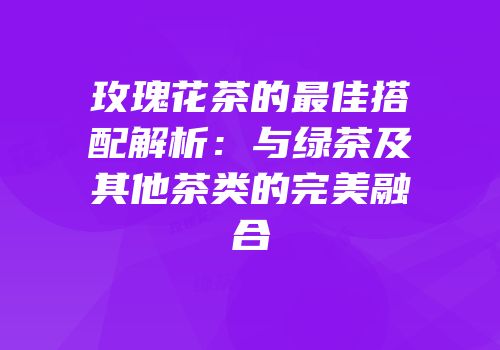 玫瑰花茶的最佳搭配解析：与绿茶及其他茶类的完美融合