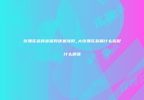 玫瑰花茶颜色深好还是浅好_大玫瑰花茶和什么搭配什么颜色