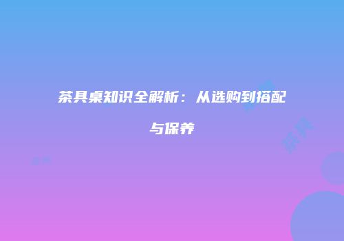茶具桌知识全解析：从选购到搭配与保养