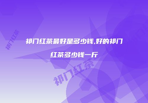 祁门红茶最好是多少钱,好的祁门红茶多少钱一斤