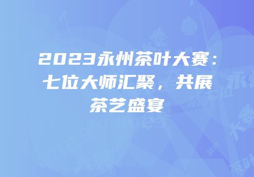 2023永州茶叶大赛：七位大师汇聚，共展茶艺盛宴