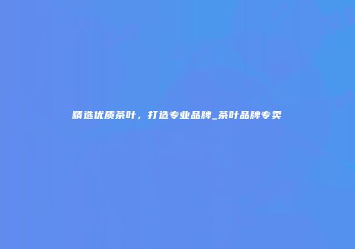 精选优质茶叶，打造专业品牌_茶叶品牌专卖