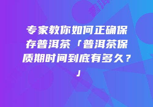 专家教你如何正确保存普洱茶「普洱茶保质期时间到底有多久？」