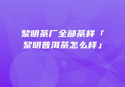 黎明茶厂全部茶样「黎明普洱茶怎么样」