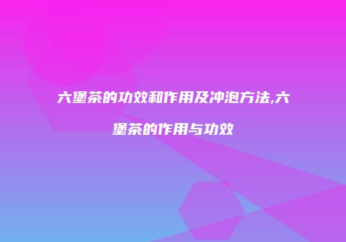 六堡茶的功效和作用及冲泡方法,六堡茶的作用与功效