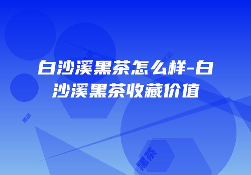 白沙溪黑茶怎么样-白沙溪黑茶收藏价值