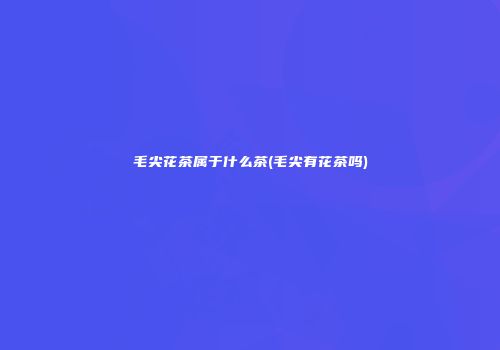 毛尖花茶属于什么茶(毛尖有花茶吗)
