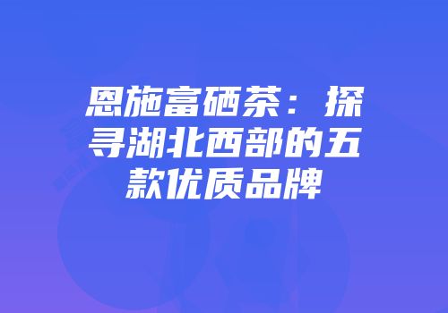 恩施富硒茶：探寻湖北西部的五款优质品牌