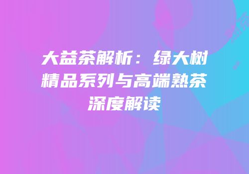 大益茶解析：绿大树精品系列与高端熟茶深度解读